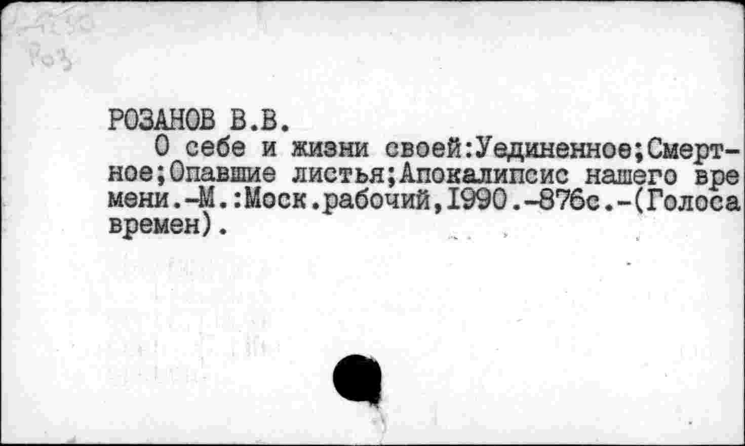 ﻿РОЗАНОВ В.В.
О себе и жизни своей:Уединенное;Смертное; Опавшие листья;Апокалипсис нашего вре мени. 41.:Моск.рабочий,1990.-876с.-(Голоса времен).